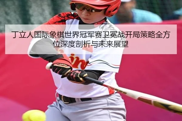 丁立人国际象棋世界冠军赛卫冕战开局策略全方位深度剖析与未来展望